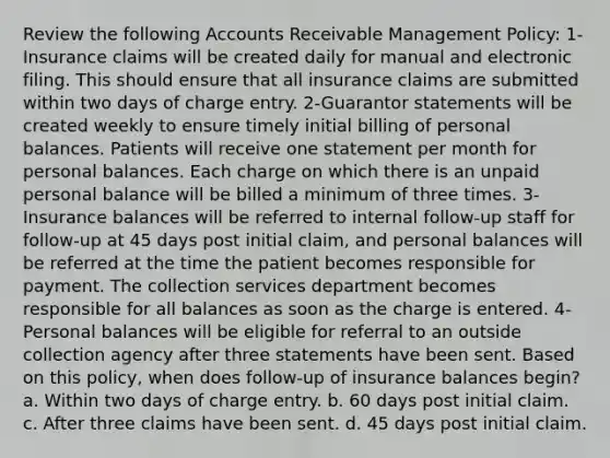 Review the following Accounts Receivable Management Policy: 1-Insurance claims will be created daily for manual and electronic filing. This should ensure that all insurance claims are submitted within two days of charge entry. 2-Guarantor statements will be created weekly to ensure timely initial billing of personal balances. Patients will receive one statement per month for personal balances. Each charge on which there is an unpaid personal balance will be billed a minimum of three times. 3-Insurance balances will be referred to internal follow-up staff for follow-up at 45 days post initial claim, and personal balances will be referred at the time the patient becomes responsible for payment. The collection services department becomes responsible for all balances as soon as the charge is entered. 4-Personal balances will be eligible for referral to an outside collection agency after three statements have been sent. Based on this policy, when does follow-up of insurance balances begin? a. Within two days of charge entry. b. 60 days post initial claim. c. After three claims have been sent. d. 45 days post initial claim.