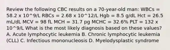 Review the following CBC results on a 70-year-old man: WBCs = 58.2 x 10^9/L RBCs = 2.68 x 10^12/L Hgb = 8.5 g/dL Hct = 26.5 mL/dL MCV = 98 fL MCH = 31.7 pg MCHC = 32.6% PLT = 132 x 10^9/L What is the most likely diagnosis based on these values? A. Acute lymphocytic leukemia B. Chronic lymphocytic leukemia (CLL) C. Infectious mononucleosis D. Myelodysplastic syndrome