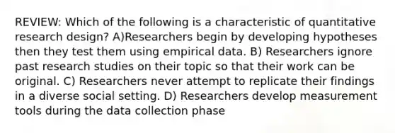 REVIEW: Which of the following is a characteristic of quantitative research design? A)Researchers begin by developing hypotheses then they test them using empirical data. B) Researchers ignore past research studies on their topic so that their work can be original. C) Researchers never attempt to replicate their findings in a diverse social setting. D) Researchers develop measurement tools during the data collection phase