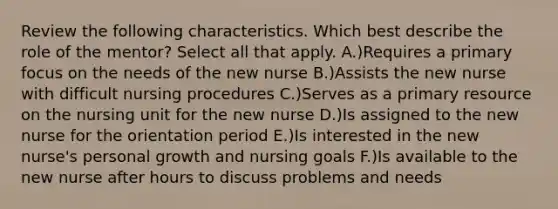 Review the following characteristics. Which best describe the role of the mentor? Select all that apply. A.)Requires a primary focus on the needs of the new nurse B.)Assists the new nurse with difficult nursing procedures C.)Serves as a primary resource on the nursing unit for the new nurse D.)Is assigned to the new nurse for the orientation period E.)Is interested in the new nurse's personal growth and nursing goals F.)Is available to the new nurse after hours to discuss problems and needs