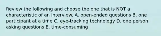 Review the following and choose the one that is NOT a characteristic of an interview. A. open-ended questions B. one participant at a time C. eye-tracking technology D. one person asking questions E. time-consuming