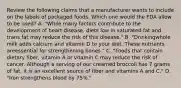 Review the following claims that a manufacturer wants to include on the labels of packaged foods. Which one would the FDA allow to be used? A. "While many factors contribute to the development of heart disease, diets low in saturated fat and trans fat may reduce the risk of this disease." B. "Drinkingwhole milk adds calcium and vitamin D to your diet. These nutrients areessential for strengthening bones." C. "Foods that contain dietary fiber, vitamin A or vitamin C may reduce the risk of cancer. Although a serving of our creamed broccoli has 7 grams of fat, it is an excellent source of fiber and vitamins A and C." D. "Iron strengthens blood by 75%."