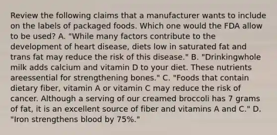 Review the following claims that a manufacturer wants to include on the labels of packaged foods. Which one would the FDA allow to be used? A. "While many factors contribute to the development of heart disease, diets low in saturated fat and trans fat may reduce the risk of this disease." B. "Drinkingwhole milk adds calcium and vitamin D to your diet. These nutrients areessential for strengthening bones." C. "Foods that contain dietary fiber, vitamin A or vitamin C may reduce the risk of cancer. Although a serving of our creamed broccoli has 7 grams of fat, it is an excellent source of fiber and vitamins A and C." D. "Iron strengthens blood by 75%."