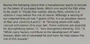 Review the following claims that a manufacturer wants to include on the labels of packaged foods. Which one would the FDA allow to be used? A. "Foods that contain dietary fiber, vitamin A or vitamin C may reduce the risk of cancer. Although a serving of our creamed broccoli has 7 grams of fat, it is an excellent source of fiber and vitamins A and C." B. "Drinking whole milk adds calcium and vitamin D to your diet. These nutrients are essential for strengthening bones." C. "Iron strengthens blood by 75%." D. "While many factors contribute to the development of heart disease, diets low in saturated fat and trans fat may reduce the risk of this disease."