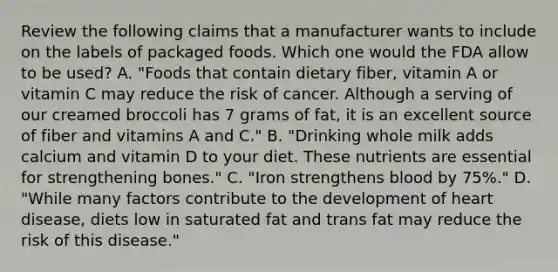 Review the following claims that a manufacturer wants to include on the labels of packaged foods. Which one would the FDA allow to be used? A. "Foods that contain dietary fiber, vitamin A or vitamin C may reduce the risk of cancer. Although a serving of our creamed broccoli has 7 grams of fat, it is an excellent source of fiber and vitamins A and C." B. "Drinking whole milk adds calcium and vitamin D to your diet. These nutrients are essential for strengthening bones." C. "Iron strengthens blood by 75%." D. "While many factors contribute to the development of heart disease, diets low in saturated fat and trans fat may reduce the risk of this disease."