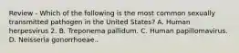 Review - Which of the following is the most common sexually transmitted pathogen in the United States? A. Human herpesvirus 2. B. Treponema pallidum. C. Human papillomavirus. D. Neisseria gonorrhoeae..