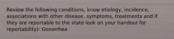 Review the following conditions, know etiology, incidence, associations with other disease, symptoms, treatments and if they are reportable to the state look on your handout for reportability): Gonorrhea