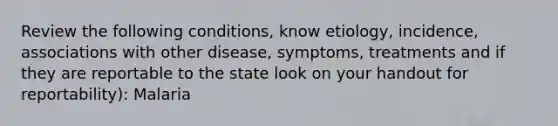 Review the following conditions, know etiology, incidence, associations with other disease, symptoms, treatments and if they are reportable to the state look on your handout for reportability): Malaria