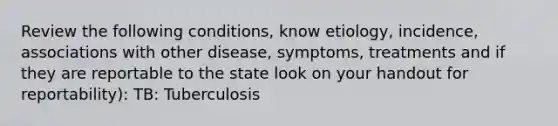 Review the following conditions, know etiology, incidence, associations with other disease, symptoms, treatments and if they are reportable to the state look on your handout for reportability): TB: Tuberculosis