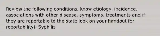 Review the following conditions, know etiology, incidence, associations with other disease, symptoms, treatments and if they are reportable to the state look on your handout for reportability): Syphilis