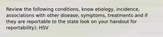 Review the following conditions, know etiology, incidence, associations with other disease, symptoms, treatments and if they are reportable to the state look on your handout for reportability): HSV