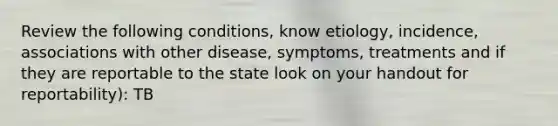 Review the following conditions, know etiology, incidence, associations with other disease, symptoms, treatments and if they are reportable to the state look on your handout for reportability): TB