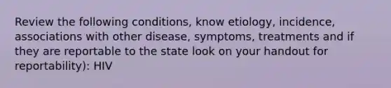 Review the following conditions, know etiology, incidence, associations with other disease, symptoms, treatments and if they are reportable to the state look on your handout for reportability): HIV