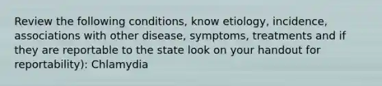 Review the following conditions, know etiology, incidence, associations with other disease, symptoms, treatments and if they are reportable to the state look on your handout for reportability): Chlamydia