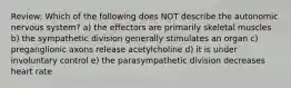 Review: Which of the following does NOT describe the autonomic nervous system? a) the effectors are primarily skeletal muscles b) the sympathetic division generally stimulates an organ c) preganglionic axons release acetylcholine d) it is under involuntary control e) the parasympathetic division decreases heart rate