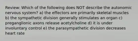 Review: Which of the following does NOT describe the autonomic nervous system? a) the effectors are primarily skeletal muscles b) the sympathetic division generally stimulates an organ c) preganglionic axons release acetylcholine d) it is under involuntary control e) the parasympathetic division decreases heart rate