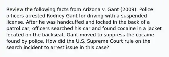 Review the following facts from Arizona v. Gant (2009). Police officers arrested Rodney Gant for driving with a suspended license. After he was handcuffed and locked in the back of a patrol car, officers searched his car and found cocaine in a jacket located on the backseat. Gant moved to suppress the cocaine found by police. How did the U.S. Supreme Court rule on the search incident to arrest issue in this case?