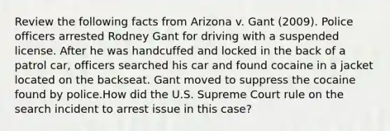 Review the following facts from Arizona v. Gant (2009). Police officers arrested Rodney Gant for driving with a suspended license. After he was handcuffed and locked in the back of a patrol car, officers searched his car and found cocaine in a jacket located on the backseat. Gant moved to suppress the cocaine found by police.How did the U.S. Supreme Court rule on the search incident to arrest issue in this case?