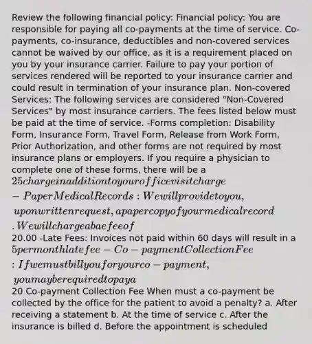 Review the following financial policy: Financial policy: You are responsible for paying all co-payments at the time of service. Co-payments, co-insurance, deductibles and non-covered services cannot be waived by our office, as it is a requirement placed on you by your insurance carrier. Failure to pay your portion of services rendered will be reported to your insurance carrier and could result in termination of your insurance plan. Non-covered Services: The following services are considered "Non-Covered Services" by most insurance carriers. The fees listed below must be paid at the time of service. -Forms completion: Disability Form, Insurance Form, Travel Form, Release from Work Form, Prior Authorization, and other forms are not required by most insurance plans or employers. If you require a physician to complete one of these forms, there will be a 25 charge in addition to your office visit charge -Paper Medical Records: We will provide to you, upon written request, a paper copy of your medical record. We will charge a bae fee of20.00 -Late Fees: Invoices not paid within 60 days will result in a 5 per month late fee -Co-payment Collection Fee: If we must bill you for your co-payment, you may be required to pay a20 Co-payment Collection Fee When must a co-payment be collected by the office for the patient to avoid a penalty? a. After receiving a statement b. At the time of service c. After the insurance is billed d. Before the appointment is scheduled