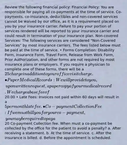 Review the following financial policy: Financial Policy: You are responsible for paying all co-payments at the time of service. Co-payments, co-insurance, deductibles and non-covered services cannot be waived by our office, as it is a requirement placed on you by your insurance carrier. Failure to pay your portion of services rendered will be reported to your insurance carrier and could result in termination of your insurance plan. Non-covered Services: The following services are considered "Non-Covered Services" by most insurance carriers. The fees listed below must be paid at the time of service. • Forms Completion: Disability Form, Insurance Form, Travel Form, Release from Work Form, Prior Authorization, and other forms are not required by most insurance plans or employers. If you require a physician to complete one of these forms, there will be a 25 charge in addition to your office visit charge. • Paper Medical Records: We will provide to you, upon written request, a paper copy of your medical record. We charge a base fee of20.00 • Late Fees: Invoices not paid within 60 days will result in a 5 per month late fee. • Co-payment Collection Fee: If we must bill you for your co-payment, you may be required to pay a20 Co-payment Collection fee. When must a co-payment be collected by the office for the patient to avoid a penalty? a. After receiving a statement. b. At the time of service. c. After the insurance is billed. d. Before the appointment is scheduled.