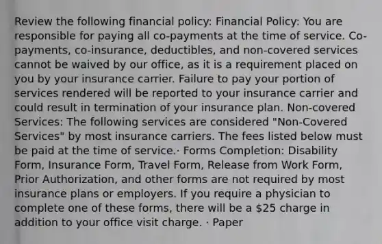 Review the following financial policy: Financial Policy: You are responsible for paying all co-payments at the time of service. Co-payments, co-insurance, deductibles, and non-covered services cannot be waived by our office, as it is a requirement placed on you by your insurance carrier. Failure to pay your portion of services rendered will be reported to your insurance carrier and could result in termination of your insurance plan. Non-covered Services: The following services are considered "Non-Covered Services" by most insurance carriers. The fees listed below must be paid at the time of service.· Forms Completion: Disability Form, Insurance Form, Travel Form, Release from Work Form, Prior Authorization, and other forms are not required by most insurance plans or employers. If you require a physician to complete one of these forms, there will be a 25 charge in addition to your office visit charge. · Paper