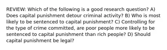 REVIEW: Which of the following is a good research question? A) Does capital punishment detour criminal activity? B) Who is most likely to be sentenced to capital punishment? C) Controlling for the type of crime committed, are poor people more likely to be sentenced to capital punishment than rich people? D) Should capital punishment be legal?