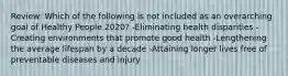 Review: Which of the following is not included as an overarching goal of Healthy People 2020? -Eliminating health disparities -Creating environments that promote good health -Lengthening the average lifespan by a decade -Attaining longer lives free of preventable diseases and injury