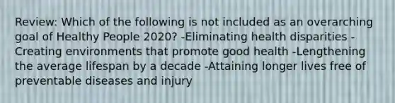 Review: Which of the following is not included as an overarching goal of Healthy People 2020? -Eliminating health disparities -Creating environments that promote good health -Lengthening the average lifespan by a decade -Attaining longer lives free of preventable diseases and injury