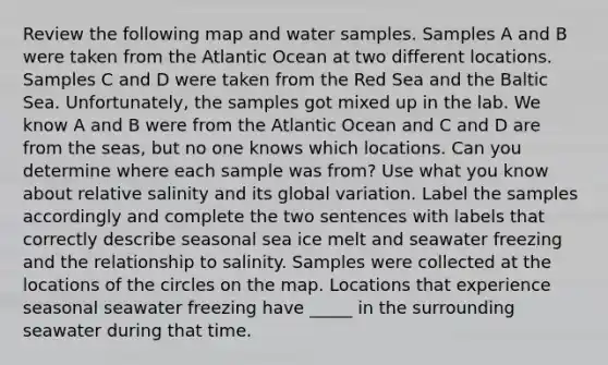 Review the following map and water samples. Samples A and B were taken from the Atlantic Ocean at two different locations. Samples C and D were taken from the Red Sea and the Baltic Sea. Unfortunately, the samples got mixed up in the lab. We know A and B were from the Atlantic Ocean and C and D are from the seas, but no one knows which locations. Can you determine where each sample was from? Use what you know about relative salinity and its global variation. Label the samples accordingly and complete the two sentences with labels that correctly describe seasonal sea ice melt and seawater freezing and the relationship to salinity. Samples were collected at the locations of the circles on the map. Locations that experience seasonal seawater freezing have _____ in the surrounding seawater during that time.