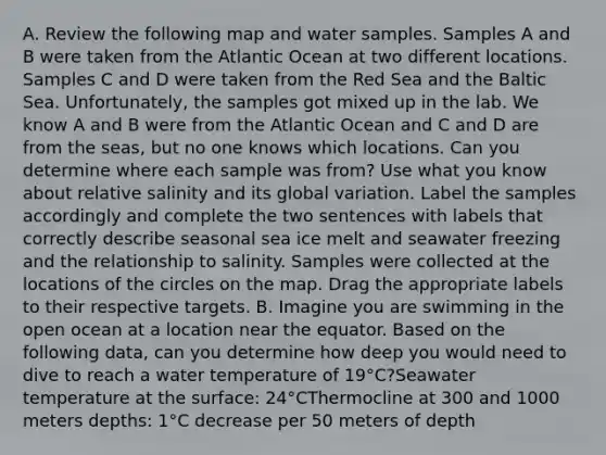 A. Review the following map and water samples. Samples A and B were taken from the Atlantic Ocean at two different locations. Samples C and D were taken from the Red Sea and the Baltic Sea. Unfortunately, the samples got mixed up in the lab. We know A and B were from the Atlantic Ocean and C and D are from the seas, but no one knows which locations. Can you determine where each sample was from? Use what you know about relative salinity and its global variation. Label the samples accordingly and complete the two sentences with labels that correctly describe seasonal sea ice melt and seawater freezing and the relationship to salinity. Samples were collected at the locations of the circles on the map. Drag the appropriate labels to their respective targets. B. Imagine you are swimming in the open ocean at a location near the equator. Based on the following data, can you determine how deep you would need to dive to reach a water temperature of 19°C?Seawater temperature at the surface: 24°CThermocline at 300 and 1000 meters depths: 1°C decrease per 50 meters of depth