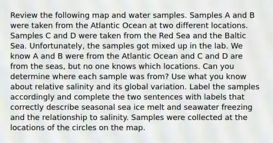 Review the following map and water samples. Samples A and B were taken from the Atlantic Ocean at two different locations. Samples C and D were taken from the Red Sea and the Baltic Sea. Unfortunately, the samples got mixed up in the lab. We know A and B were from the Atlantic Ocean and C and D are from the seas, but no one knows which locations. Can you determine where each sample was from? Use what you know about relative salinity and its global variation. Label the samples accordingly and complete the two sentences with labels that correctly describe seasonal sea ice melt and seawater freezing and the relationship to salinity. Samples were collected at the locations of the circles on the map.