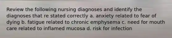 Review the following nursing diagnoses and identify the diagnoses that re stated correctly a. anxiety related to fear of dying b. fatigue related to chronic emphysema c. need for mouth care related to inflamed mucosa d. risk for infection