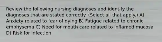 Review the following nursing diagnoses and identify the diagnoses that are stated correctly. (Select all that apply.) A) Anxiety related to fear of dying B) Fatigue related to chronic emphysema C) Need for mouth care related to inflamed mucosa D) Risk for infection