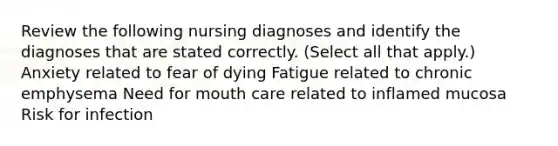 Review the following nursing diagnoses and identify the diagnoses that are stated correctly. (Select all that apply.) Anxiety related to fear of dying Fatigue related to chronic emphysema Need for mouth care related to inflamed mucosa Risk for infection