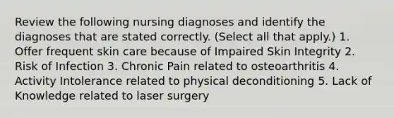 Review the following nursing diagnoses and identify the diagnoses that are stated correctly. (Select all that apply.) 1. Offer frequent skin care because of Impaired Skin Integrity 2. Risk of Infection 3. Chronic Pain related to osteoarthritis 4. Activity Intolerance related to physical deconditioning 5. Lack of Knowledge related to laser surgery