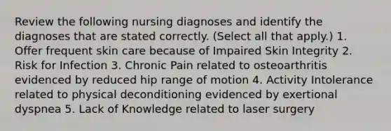 Review the following nursing diagnoses and identify the diagnoses that are stated correctly. (Select all that apply.) 1. Offer frequent skin care because of Impaired Skin Integrity 2. Risk for Infection 3. Chronic Pain related to osteoarthritis evidenced by reduced hip range of motion 4. Activity Intolerance related to physical deconditioning evidenced by exertional dyspnea 5. Lack of Knowledge related to laser surgery