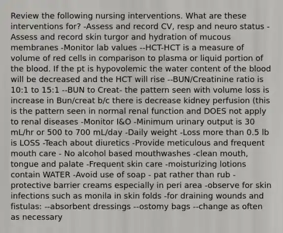 Review the following nursing interventions. What are these interventions for? -Assess and record CV, resp and neuro status -Assess and record skin turgor and hydration of mucous membranes -Monitor lab values --HCT-HCT is a measure of volume of red cells in comparison to plasma or liquid portion of the blood. If the pt is hypovolemic the water content of the blood will be decreased and the HCT will rise --BUN/Creatinine ratio is 10:1 to 15:1 --BUN to Creat- the pattern seen with volume loss is increase in Bun/creat b/c there is decrease kidney perfusion (this is the pattern seen in normal renal function and DOES not apply to renal diseases -Monitor I&O -Minimum urinary output is 30 mL/hr or 500 to 700 mL/day -Daily weight -Loss more than 0.5 lb is LOSS -Teach about diuretics -Provide meticulous and frequent mouth care - No alcohol based mouthwashes -clean mouth, tongue and palate -Frequent skin care -moisturizing lotions contain WATER -Avoid use of soap - pat rather than rub -protective barrier creams especially in peri area -observe for skin infections such as monila in skin folds -for draining wounds and fistulas: --absorbent dressings --ostomy bags --change as often as necessary