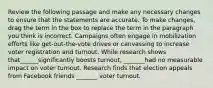 Review the following passage and make any necessary changes to ensure that the statements are accurate. To make changes, drag the term in the box to replace the term in the paragraph you think is incorrect. Campaigns often engage in mobilization efforts like get-out-the-vote drives or canvassing to increase voter registration and turnout. While research shows that______significantly boosts turnout, _______had no measurable impact on voter turnout. Research finds that election appeals from Facebook friends _______ voter turnout.