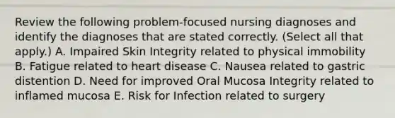 Review the following problem-focused nursing diagnoses and identify the diagnoses that are stated correctly. (Select all that apply.) A. Impaired Skin Integrity related to physical immobility B. Fatigue related to heart disease C. Nausea related to gastric distention D. Need for improved Oral Mucosa Integrity related to inflamed mucosa E. Risk for Infection related to surgery