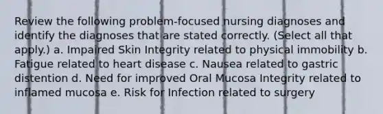 Review the following problem-focused nursing diagnoses and identify the diagnoses that are stated correctly. (Select all that apply.) a. Impaired Skin Integrity related to physical immobility b. Fatigue related to heart disease c. Nausea related to gastric distention d. Need for improved Oral Mucosa Integrity related to inflamed mucosa e. Risk for Infection related to surgery