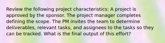 Review the following project characteristics: A project is approved by the sponsor. The project manager completes defining the scope. The PM invites the team to determine deliverables, relevant tasks, and assignees to the tasks so they can be tracked. What is the final output of this effort?