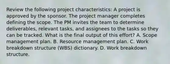 Review the following project characteristics: A project is approved by the sponsor. The project manager completes defining the scope. The PM invites the team to determine deliverables, relevant tasks, and assignees to the tasks so they can be tracked. What is the final output of this effort? A. Scope management plan. B. Resource management plan. C. Work breakdown structure (WBS) dictionary. D. Work breakdown structure.