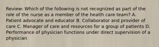 Review: Which of the following is not recognized as part of the role of the nurse as a member of the health care team? A. Patient advocate and educator B. Collaborator and provider of care C. Manager of care and resources for a group of patients D. Performance of physician functions under direct supervision of a physician