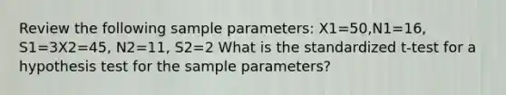 Review the following sample parameters: X1=50,N1=16, S1=3X2=45, N2=11, S2=2 What is the standardized t-test for a hypothesis test for the sample parameters?