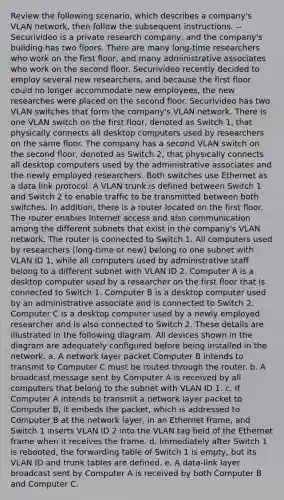 Review the following scenario, which describes a company's VLAN network, then follow the subsequent instructions. --Securivideo is a private research company, and the company's building has two floors. There are many long-time researchers who work on the first floor, and many administrative associates who work on the second floor. Securivideo recently decided to employ several new researchers, and because the first floor could no longer accommodate new employees, the new researches were placed on the second floor. Securivideo has two VLAN switches that form the company's VLAN network. There is one VLAN switch on the first floor, denoted as Switch 1, that physically connects all desktop computers used by researchers on the same floor. The company has a second VLAN switch on the second floor, denoted as Switch 2, that physically connects all desktop computers used by the administrative associates and the newly employed researchers. Both switches use Ethernet as a data link protocol. A VLAN trunk is defined between Switch 1 and Switch 2 to enable traffic to be transmitted between both switches. In addition, there is a router located on the first floor. The router enables Internet access and also communication among the different subnets that exist in the company's VLAN network. The router is connected to Switch 1. All computers used by researchers (long-time or new) belong to one subnet with VLAN ID 1, while all computers used by administrative staff belong to a different subnet with VLAN ID 2. Computer A is a desktop computer used by a researcher on the first floor that is connected to Switch 1. Computer B is a desktop computer used by an administrative associate and is connected to Switch 2. Computer C is a desktop computer used by a newly employed researcher and is also connected to Switch 2. These details are illustrated in the following diagram. All devices shown in the diagram are adequately configured before being installed in the network. a. A network layer packet Computer B intends to transmit to Computer C must be routed through the router. b. A broadcast message sent by Computer A is received by all computers that belong to the subnet with VLAN ID 1. c. If Computer A intends to transmit a network layer packet to Computer B, it embeds the packet, which is addressed to Computer B at the network layer, in an Ethernet frame, and Switch 1 inserts VLAN ID 2 into the VLAN tag field of the Ethernet frame when it receives the frame. d. Immediately after Switch 1 is rebooted, the forwarding table of Switch 1 is empty, but its VLAN ID and trunk tables are defined. e. A data-link layer broadcast sent by Computer A is received by both Computer B and Computer C.