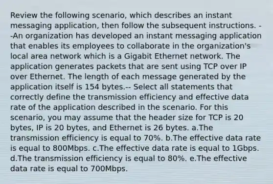 Review the following scenario, which describes an instant messaging application, then follow the subsequent instructions. --An organization has developed an instant messaging application that enables its employees to collaborate in the organization's local area network which is a Gigabit Ethernet network. The application generates packets that are sent using TCP over IP over Ethernet. The length of each message generated by the application itself is 154 bytes.-- Select all statements that correctly define the transmission efficiency and effective data rate of the application described in the scenario. For this scenario, you may assume that the header size for TCP is 20 bytes, IP is 20 bytes, and Ethernet is 26 bytes. a.The transmission efficiency is equal to 70%. b.The effective data rate is equal to 800Mbps. c.The effective data rate is equal to 1Gbps. d.The transmission efficiency is equal to 80%. e.The effective data rate is equal to 700Mbps.