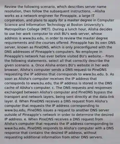 Review the following scenario, which describes server name resolution, then follow the subsequent instructions. --Alisha works as a network engineer for Pineapple, a large IT corporation, and plans to apply for a master degree in Computer Science and Information Technology at Boston University's Metropolitan College (MET). During a lunch hour, Alisha decides to use her work computer to visit BU's web server, whose address is www.bu.edu, in order to review the master degree requirements and the courses offered. Pineapple has its own DNS server, known as PineDNS, which is only preconfigured with the DNS addresses of Pineapple's computers. No employee in Pineapple's network has ever before visited BU's website.-- From the following statements, select all that correctly describe the given scenario. a. Once Alisha enters BU's website in her web browser, Alisha's computer sends a DNS request to PineDNS requesting the IP address that corresponds to www.bu.edu. b. As soon as Alisha's computer receives the IP address that corresponds to www.bu.edu, the IP address is stored in the DNS cache of Alisha's computer. c. The DNS requests and responses exchanged between Alisha's computer and PineDNS bypass the transport and network layers, being sent directly at the data-link layer. d. When PineDNS receives a DNS request from Alisha's computer that requests the IP address corresponding to www.bu.edu, PineDNS issues a request to another DNS server outside of Pineapple's network in order to determine the desired IP address. e. When PineDNS receives a DNS request from Alisha's computer that requests the IP address corresponding to www.bu.edu, PineDNS responds to Alisha's computer with a DNS response that contains the desired IP address, without requesting additional information from other DNS servers.