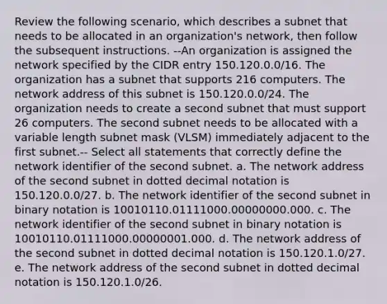 Review the following scenario, which describes a subnet that needs to be allocated in an organization's network, then follow the subsequent instructions. --An organization is assigned the network specified by the CIDR entry 150.120.0.0/16. The organization has a subnet that supports 216 computers. The network address of this subnet is 150.120.0.0/24. The organization needs to create a second subnet that must support 26 computers. The second subnet needs to be allocated with a variable length subnet mask (VLSM) immediately adjacent to the first subnet.-- Select all statements that correctly define the network identifier of the second subnet. a. The network address of the second subnet in dotted decimal notation is 150.120.0.0/27. b. The network identifier of the second subnet in binary notation is 10010110.01111000.00000000.000. c. The network identifier of the second subnet in binary notation is 10010110.01111000.00000001.000. d. The network address of the second subnet in dotted decimal notation is 150.120.1.0/27. e. The network address of the second subnet in dotted decimal notation is 150.120.1.0/26.