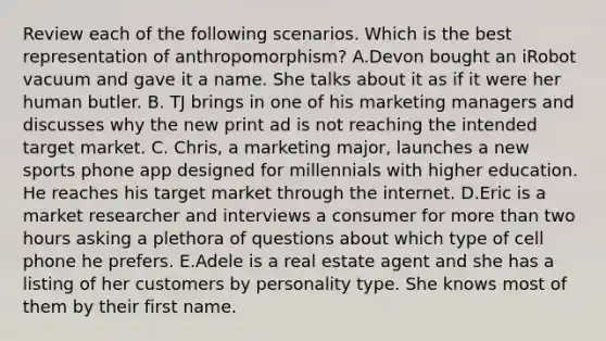 Review each of the following scenarios. Which is the best representation of​ anthropomorphism? A.Devon bought an iRobot vacuum and gave it a name. She talks about it as if it were her human butler. B. TJ brings in one of his marketing managers and discusses why the new print ad is not reaching the intended target market. C. Chris, a marketing​ major, launches a new sports phone app designed for millennials with higher education. He reaches his target market through the internet. D.Eric is a market researcher and interviews a consumer for more than two hours asking a plethora of questions about which type of cell phone he prefers. E.Adele is a real estate agent and she has a listing of her customers by personality type. She knows most of them by their first name.