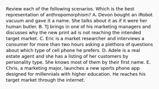 Review each of the following scenarios. Which is the best representation of​ anthropomorphism? A. Devon bought an iRobot vacuum and gave it a name. She talks about it as if it were her human butler. B. TJ brings in one of his marketing managers and discusses why the new print ad is not reaching the intended target market. C. Eric is a market researcher and interviews a consumer for more than two hours asking a plethora of questions about which type of cell phone he prefers. D. Adele is a real estate agent and she has a listing of her customers by personality type. She knows most of them by their first name. E. ​Chris, a marketing​ major, launches a new sports phone app designed for millennials with higher education. He reaches his target market through the internet.